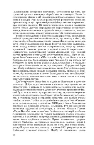 Головінський заборонив навчання, мотивуючи це тим, що
грамотні кріпаки панщину відробляти не захочуть. Разом із
селянськими дітьми в цій школі вчився й Івась, грався з ровесни
ками в народні ігри, слухав фантастичні фольклорні перекази
про «нечисту силу», вражаючі розповіді про нестатки в родинах,
про панську сваволю. Ці дитячі враження, знання реального
життя стали другою передумовою формування особистості
митця, його намаганням в художніх творах захистити, виправ
дати скривджених, затаврувати винуватців соціального зла.
Третьою передумовою кристалізації характеру, вироблення
стійкої громадянської позиції стало те, що змалку в сім’ї, від
ровесників, кобзарів, односельців Іванові Левицькому випадало
чути історичні легенди про Івана Гонту й Максима Залізняка,
яких народ вважав своїми заступниками, тому ці постаті
вразливий хлопчик уявляв у ореолі слави й жертовності.
Патріотично налаштований Семен Левицький при кожній
нагоді привертав увагу дітей до історичних місць. Про це зга
дував Іван Семенович у «Життєписі»: «Було, як їдемо з ним в
Корсунь, то все, було, показує нам Різаний Яр та могили під
Корсунем, де була битва Богдана Хмельницького з поляками;
показував Наливайків шлях, що повертає з Корсунської доро
ги». Матір майбутнього письменника, Анна Лук’янівна, з роду
Трізвінських, знала чимало народних пісень, прислів’їв, при
казок, була грамотною жінкою. За свідченнями з автобіографії
письменника, мамина соковита мова згодом лягла в основу
багатьох творів митця.
Дев’ятирічного Івася батько відвіз до Богуслава в духовне
училище. Добре підготовленого хлопчика зарахували не до
підготовчого, а відразу до першого класу. Незважаючи на при
родні здібності й належну підготовку, вчитися вразливому Іва
севі було важко через сувору дисципліну, знущання окремих
вчителів і схоластичність, абстрактність багатьох наук. На ща
стя, в училищі були й справжні педагоги, які давали учням
глибокі знання. Їхній приклад пізніше надихнув Івана Семено
вича на викладацьку діяльність. 1853 року Івана Левицького
перевели до Київської духовної семінарії. Тут він захопився
читанням художньої літератури, а повість Миколи Гоголя
«Тарас Бульба» знав напам’ять. Закінчення семінарії для Івана
Левицького виявилося не тільки важливим етапом духовної
зрілості, а й фізичним випробуванням: від систематичної пере
втоми юнак серйозно захворів. Проте мальовнича природа
рідного Стеблева, материнське піклування, належні харчі й
відпочинок скоро поставили Івана на ноги. Він почав викла
дати у Богуславському училищі, а восени 1861 року вступив до
Київської духовної академії. Майбутні священики цього
18

 