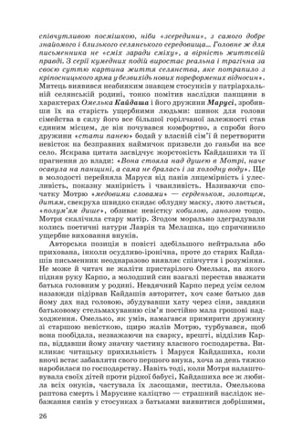 співчутливою посмішкою, ніби «зсередини», з самого добре
знайомого і близького селянського середовища... Головне ж для
письменника не «сміх заради сміху», а вірність життєвій
правді. З серії кумедних подій виростає реальна і трагічна за
своєю суттю картина життя селянства, яке потрапило з
кріпосницького ярма у безвихідь нових пореформених відносин».
Митець виявився неабияким знавцем стосунків у патріархаль
ній селянській родині, тонко помітив наслідки панщини в
характерах Омелька Кайдаша і його дружини Марусі, зробив
ши їх на старість ущербними людьми: шинок для голови
сімейства в силу його все більшої горілчаної залежності став
єдиним місцем, де він почувався комфортно, а спроби його
дружини «стати панею» бодай у власній сім’ї й перетворити
невісток на безправних наймичок призвели до ганьби на все
село. Яскрава цитата засвідчує жорстокість Кайдашихи та її
прагнення до влади: «Вона стояла над душею в Мотрі, наче
осавула на панщині, а сама не бралась і за холодну воду». Ще
в молодості перейняла Маруся від панів лицемірність і улес
ливість, показну манірність і чванливість. Називаючи спо
чатку Мотрю «медовими словами» — серденьком, золотцем,
дитям, свекруха швидко скидає облудну маску, люто лається,
«полум’ям дише», обзиває невістку кобилою, занозою тощо.
Мотря скалічила стару матір. Згодом морально здеградували
колись поетичні натури Лаврін та Мелашка, що спричинило
ущербне виховання внуків.
Авторська позиція в повісті здебільшого нейтральна або
прихована, інколи осудливо іронічна, проте до старих Кайда
шів письменник неоднаразово виявляє співчуття і розуміння.
Не може й читач не жаліти пристарілого Омелька, на якого
підняв руку Карпо, а молодший син взагалі перестав вважати
батька головним у родині. Невдячний Карпо перед усім селом
назавжди підірвав Кайдашів авторитет, хоч саме батько дав
йому дах над головою, збудувавши хату через сіни, завдяки
батьковому стельмахуванню сім’я постійно мала грошові над
ходження. Омелько, як умів, намагався примирити дружину
зі старшою невісткою, щиро жалів Мотрю, турбувався, щоб
вона пообідала, незважаючи на сварку, врешті, відділив Кар
па, віддавши йому значну частину власного господарства. Ви
кликає читацьку прихильність і Маруся Кайдашиха, коли
вночі встає забавляти свого першого внука, хоча за день тяжко
наробилася по господарству. Навіть тоді, коли Мотря налашто
вувала своїх дітей проти рідної бабусі, Кайдашиха все ж люби
ла всіх онуків, частувала їх ласощами, пестила. Омелькова
раптова смерть і Марусине каліцтво — страшний наслідок не
бажання синів у стосунках з батьками виявитися добрішими,
26

 