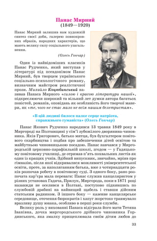 Панас Мирний
(1849—1920)

Панас Мирний залишив нам художній
синтез своєї доби, галерею повнокров
них образів, народних характерів, що
мають велику силу соціального узагаль
нення.
(Олесь Гончар)

Один із найвідоміших класиків
Панас Рудченко, який виступав у
літературі під псевдонімом Панас
Мирний, був творцем українського
соціально психологічного роману,
визначним майстром реалістичної
прози. Михайло Коцюбинський на
зивав Панаса Мирного «силою і красою літератури нашої»,
підкреслюючи широкий та вільний лет думки автора багатьох
повістей, романів, оповідань як особливість його творчої мане
ри, як «те, чого не стає мало не всім нашим белетристам».
«В цій людині билося палке серце патріота,
справжнього гуманіста» (Олесь Гончар)
Панас Якович Рудченко народився 13 травня 1849 року в
Миргороді на Полтавщині у сім’ї зубожілого дворянина чинов
ника. Яків Григорович, батько митця, був бухгалтером повіто
вого скарбництва і подбав про забезпечення дітей освітою та
майбутньою чиновницькою посадою. Панас навчався у Мирго
родській церковно парафіяльній школі, згодом — у Гадяцько
му повітовому училищі, де отримав п’ять похвальних листів як
один із кращих учнів. Здібний випускник, звичайно, мріяв про
гімназію, після якої відкривалися можливості університетської
освіти, проте, за наполяганням батька, вже з чотирнадцяти ро
ків розпочав роботу в повітовому суді. З одного боку, рано роз
почата кар’єра мала переваги: Панас служив канцеляристом у
різних установах Гадяча, Прилук, Миргорода, поки в 1871 році
назавжди не оселився в Полтаві, поступово піднявшись по
службовій драбині на найвищий щабель і ставши дійсним
статським радником. З іншого боку — казенне канцелярське
середовище, оточення бюрократів і хапуг жорстоко травмувало
вразливу душу юнака, особливо в перші роки служби.
Велику роль у вихованні Панаса відіграла його мати Тетяна
Іванівна, дочка миргородського дрібного чиновника Гор
динського, яка змалку прищеплювала своїм дітям любов до
33

 