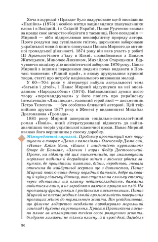 Хоча в журналі «Правда» було надруковане ще й оповідання
«Палійка» (1873) і особою митця зацікавилися шанувальники
слова і в Західній, і в Східній Україні, Панас Рудченко вважав
за краще своє авторство зберігати у таємниці. Його псевдонім —
Мирний — ніби підкреслював неконфліктну природу автора.
Проте роздуми над суспільним гнітом, царськими заборонами
української мови й книги спонукали Панаса Мирного до актив
ної громадської діяльності. 1874 року він взяв участь у роботі
III Археологічного з’їзду в Києві, познайомився з Павлом
Житецьким, Миколою Лисенком, Михайлом Старицьким. Від
чуваючи нищівну дію шовіністичної заборони 1876 року, Панас
Мирний з іншими передовими людьми почав видавати в Пол
таві тижневик «Рідний край», в якому друкувалися художні
твори, статті про потребу національного виховання молоді.
У 60—70 і роки у літературі набула актуальності тема
«батьків і дітей», і Панас Мирний відгукнувся на неї опові
данням «Народолюбець» (1874). Найважливіші думки цього
твору «перемандрували» у його повість про українську
інтелігенцію «Лихі люди», головний герой якої — письменник
Петро Телепень — був особливо близький авторові. Цей твір
вийшов друком 1877 року в Женеві у видавництві Михайла
Драгоманова «Громада».
1881 року Мирний завершив соціально психологічний
роман «Повія», який літературознавці відносять до найви
значніших творів української класичної прози. Панас Мирний
вважав його вершинним у своєму доробку.
Міжпредметні паралелі. Проблему проституції вже пору
шували в творах «Дама з камеліями» Олександр Дюма син,
«Нана» Еміль Золя, «Блиск і злиденність куртизанок»
Оноре де Бальзак, «Злочин і кара» Федір Достоєвський.
Проте, на відміну від цих письменників, що змальовували
моральне падіння й деградацію жінки з міських убогих за
кутків, де процвітали пиятика, бійки, неробство, зневага
оточення до майбутньої жертви ще з дитинства, Панас
Мирний повією вивів дочку порядних батьків, добре вихова
ну й чуйну сільську дівчину, яка ступила на слизьку стежку
через обставини та власну недалекоглядність, бажання
вибитися в пани, а не заробляти важкою працею на хліб. На
противагу французьким і російським письменникам, Панас
Мирний не плекав жодних ілюзій про можливість повернення
пропащих жінок до нормального життя. Він усвідомлював,
що фізичне ледарство неодмінно породжувало моральний
занепад і духовне спустошення. Христя Притиківна пасив
но пливе за каламутною течією свого розпусного життя,
бездумно ламаючи не тільки власну, а й чужі долі. Загибель
36

 