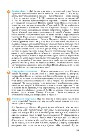 Поміркуйте. 1. Які факти про дитячі та юнацькі роки Панаса
Рудченка вам найбільше запам’яталися і чим саме? 2. Як ви ду
маєте, чому образ няньки Панаса — баби Оришки —часто зринав
у його художніх творах? 3. Що спонукало юнака до творчості?
4. Як ви можете прокоментувати обраний Панасом Яковичем
літературний псевдонім? Назвіть перші твори Панаса Мирного і
поясніть, чому автор друкував їх у Галичині. 5. Що ви довідалися
про громадську діяльність Панаса Мирного? Доведіть, що його
мужні вчинки засвідчували дієвий патріотизм митця. 6. Чому
Панас Мирний присвятив чиновницькій службі п’ятдесят років
свого життя? Чи це позначилося на вдачі митця й характері його
творчості? Свою думку аргументуйте. 7. Порівнюючи творчість
Івана Нечуя Левицького і Панаса Мирного, літературознавець
Сергій Єфремов писав: «Є у цих двох письменників схожість і в
темах, і в загальному світогляді, хоча зовсім інші у кожного з них
художні засоби. Левицький швидше жанрист, зовнішні обстави
ни притягають найбільше його увагу, тому, може, й милується
він так в описах природи та вроди своїх героїв і щедро розсипає ті
описи в своїх творах. Панас Мирний — більше психолог. Пробле
ми внутрішнього життя, переживання душі людської переважно
цікавлять цього письменника, і не етнографія, не зовнішні обста
вини, не природа в її показних формах, а люди з усіма людськими
рисами стоять у нього на першому плані». Як ви вважаєте, чому
в художньому вираженні талантів Іван Нечуй Левицький і Панас
Мирний були суголосними митцями?
Підсумуйте прочитане. 1. Що ви довідалися про роль Шевчен
кового «Кобзаря» в долях Івана й Панаса Рудченків? 2. Яку роль
відіграв Іван Білик у становленні Панаса Мирного як письменни
ка? Що ви можете розповісти про творчу співпрацю братів? 3. Які
теми Панас Мирний розробляв у своїх творах, які проблеми по
рушував? Чи засвідчувала така тематика і проблематика акту
альність цих творів? 4. Які твори світової класики переклав Панас
Мирний? Як ви думаєте, чому перекладацька діяльність у той час
була вкрай необхідною справою? 5. Що ви можете розповісти про
останні роки життя Панаса Яковича і його ставлення до
суспільних подій, які відбувалися в Україні?
Мистецька скарбниця. Що вам відомо з попередніх класів про
театр корифеїв? Пропонуємо вам поглибити свої знання про того
часних діячів театру.

Як драматург Панас Мирний менш відомий, ніж як про
заїк, хоч сам письменник відчував покликання писати
сценічні твори. Він часто відвідував театр, надзвичайно
захоплювався грою Марії Заньковецької. У віршованому
привітанні з нагоди двадцятип’ятирічної сценічної
діяльності актриси він порівнював Марію Костянтинів
ну із зорею, що світить на всю Україну. Творчу біографію
актриси він взяв за основу драми «Не вгашай духу».
39

 