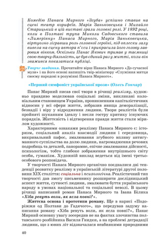 Комедію Панаса Мирного «Згуба» успішно ставив на
сцені театр корифеїв. Марія Заньковецька і Михайло
Старицький в цій виставі грали головні ролі. У 1892 році,
коли в Полтаві трупа Миколи Садовського ставила
«Лимерівну» Панаса Мирного, Марія Заньковецька,
віртуозно зігравши роль головної героїні, під оплески залу
вивела на сцену автора п’єси і прикрасила його голову лав
ровим вінком. Оскільки Панас Якович тримав у таємниці
свою творчу діяльність, це був єдиний раз у житті, коли він
зважився показатися публіці.
Творче завдання. Прочитайте вірш Панаса Мирного «До сучасної
музи» і на його основі напишіть твір мініатюру «Служіння митця
своєму народові в розумінні Панаса Мирного».

«Перший симфоніст української прози» (Олесь Гончар)
Панас Мирний писав свої твори в річищі реалізму, худож
ньо правдиво моделював соціальні зміни, викликані коло
ніальним становищем України, проникненням капіталістичних
відносин у всі сфери життя, зобразив явища деморалізації,
безнадії і віру у відродження людини. Твори реалістів були
пройняті шуканням ідеалу і несли гостру критику існуючих
порядків. Життєвість і відтворення правди життя стали міри
лом художності.
Характерними ознаками реалізму Панаса Мирного є: істо
ризм, соціальний аналіз взаємодії людини і середовища,
викривальний пафос, змалювання згубного впливу антигу
манного суспільства на долю людини, нагромадження речових
подробиць та деталей, панорамне, епічне змалювання дійсності,
психологізм, тобто глибоке зображення внутрішнього світу
особи, гуманізм. Художній виклад ведеться від імені третьо
особового розповідача.
У творчості Панаса Мирного органічно поєдналися дві тен
денції розвитку реалізму в українській літературі другої поло
вини XIX століття: соціальна і психологічна. Реалістичний тип
творчості дав змогу письменнику розширити дослідницький
аспект життя, сутності людини, змалювати буття українського
народу в умовах національної та соціальної неволі. В цьому
річищі написаний роман Панаса Мирного та Івана Білика
«Хіба ревуть воли, як ясла повні?».
Життєва основа і прототипи роману. Ще в нарисі «Подо
ріжжя од Полтави до Гадячого», що передував задуму на
писання роману «Хіба ревуть воли, як ясла повні?», Панас
Мирний основну увагу зосередив не на фактах злочинства пол
тавського розбійника Василя Гнидки, а на проблемі деградації
людини, що з юних літ відзначалася неабиякими природними
40

 