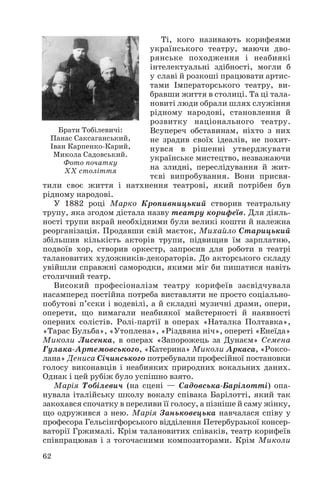 Ті, кого називають корифеями
українського театру, маючи дво
рянське походження і неабиякі
інтелектуальні здібності, могли б
у славі й розкоші працювати артис
тами Імператорського театру, ви
бравши життя в столиці. Та ці тала
новиті люди обрали шлях служіння
рідному народові, становлення й
розвитку національного театру.
Брати Тобілевичі:
Всупереч обставинам, ніхто з них
Панас Саксаганський,
не зрадив своїх ідеалів, не похит
Іван Карпенко Карий,
нувся в рішенні утверджувати
Микола Садовський.
українське мистецтво, незважаючи
Фото початку
на злидні, переслідування й жит
XX століття
тєві випробування. Вони присвя
тили своє життя і натхнення театрові, який потрібен був
рідному народові.
У 1882 році Марко Кропивницький створив театральну
трупу, яка згодом дістала назву театру корифеїв. Для діяль
ності трупи вкрай необхідними були великі кошти й належна
реорганізація. Продавши свій маєток, Михайло Старицький
збільшив кількість акторів трупи, підвищив їм зарплатню,
подвоїв хор, створив оркестр, запросив для роботи в театрі
талановитих художників декораторів. До акторського складу
увійшли справжні самородки, якими міг би пишатися навіть
столичний театр.
Високий професіоналізм театру корифеїв засвідчувала
насамперед постійна потреба виставляти не просто соціально
побутові п’єски і водевілі, а й складні музичні драми, опери,
оперети, що вимагали неабиякої майстерності й наявності
оперних солістів. Ролі партії в операх «Наталка Полтавка»,
«Тарас Бульба», «Утоплена», «Різдвяна ніч», опереті «Енеїда»
Миколи Лисенка, в операх «Запорожець за Дунаєм» Семена
Гулака Артемовського, «Катерина» Миколи Аркаса, «Роксо
лана» Дениса Січинського потребували професійної постановки
голосу виконавців і неабияких природних вокальних даних.
Однак і цей рубіж було успішно взято.
Марія Тобілевич (на сцені — Садовська Барілотті) опа
нувала італійську школу вокалу співака Барілотті, який так
закохався спочатку в переливи її голосу, а пізніше й саму жінку,
що одружився з нею. Марія Заньковецька навчалася співу у
професора Гельсінгфорського відділення Петербурзької консер
ваторії Гржималі. Крім талановитих співаків, театр корифеїв
співпрацював і з тогочасними композиторами. Крім Миколи
62

 