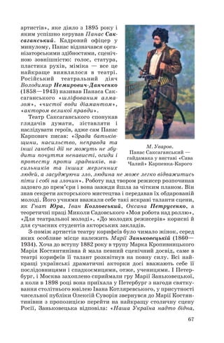 артистів», яке діяло з 1895 року і
яким успішно керував Панас Сак
саганський. Кадровий офіцер у
минулому, Панас відзначався орга
нізаторськими здібностями, сценіч
ною зовнішністю: голос, статура,
пластика рухів, міміка — все це
найкраще виявлялося в театрі.
Російський театральний діяч
Володимир Немирович Данченко
(1858—1943) називав Панаса Сак
саганського «шліфованим алма
зом», «чистої води діамантом»,
«актором великої правди».
Театр Саксаганського спонукав
глядачів думати, зіставляти і
наслідувати героїв, адже сам Панас
Карпович писав: «Зрада батьків
щини, насильство, неправда та
М. Уваров.
інші ганебні дії не можуть не збу
Панас Саксаганський —
дити почуття ненависті, огиди і
гайдамака у виставі «Сава
протесту проти зрадників, на
Чалий» Карпенка Карого
сильників та інших мерзенних
людей, а засуджуючи зло, людина не може легко відважитись
піти і собі на злочин». Роботу над твором режисер розпочинав
задовго до прем’єри і вона завжди йшла за чітким планом. Він
знав секрети акторського мистецтва і передавав їх обдарованій
молоді. Його учнями вважали себе такі яскраві таланти сцени,
як Гнат Юра, Іван Козловський, Оксана Петрусенко, а
теоретичні праці Миколи Садовського «Моя робота над роллю»,
«Для театральної молоді», «До молодих режисерів» корисні й
для сучасних студентів акторських закладів.
З поміж артистів театру корифеїв було чимало жінок, серед
яких особливе місце належить Марії Заньковецькій (1860—
1934). Хоча до вступу 1882 року в трупу Марка Кропивницького
Марія Костянтинівна й мала певний сценічний досвід, саме в
театрі корифеїв її талант розквітнув на повну силу. Всі най
кращі українські драматичні акторки досі вважають себе її
послідовницями і спадкоємицями, отже, ученицями. І Петер
бург, і Москва захоплено сприймали гру Марії Заньковецької,
а коли в 1898 році вона приїхала у Петербург з нагоди святку
вання столітнього ювілею Івана Котляревського, у присутності
чисельної публіки Олексій Суворін звернувся до Марії Костян
тинівни з пропозицією перейти на найкращу столичну сцену
Росії, Заньковецька відповіла: «Наша Україна надто бідна,
67

 