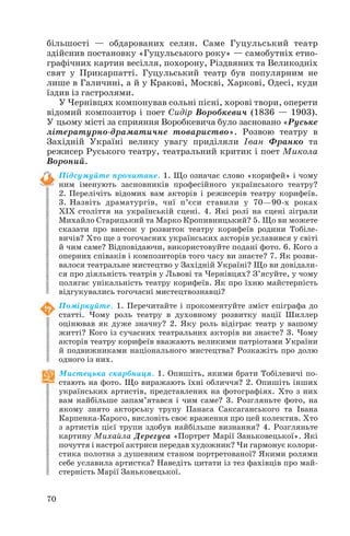 більшості — обдарованих селян. Саме Гуцульський театр
здійснив постановку «Гуцульського року» — самобутніх етно
графічних картин весілля, похорону, Різдвяних та Великодніх
свят у Прикарпатті. Гуцульський театр був популярним не
лише в Галичині, а й у Кракові, Москві, Харкові, Одесі, куди
їздив із гастролями.
У Чернівцях компонував сольні пісні, хорові твори, оперети
відомий композитор і поет Сидір Воробкевич (1836 — 1903).
У цьому місті за сприяння Воробкевича було засновано «Руське
літературно драматичне товариство». Розвою театру в
Західній Україні велику увагу приділяли Іван Франко та
режисер Руського театру, театральний критик і поет Микола
Вороний.
Підсумуйте прочитане. 1. Що означає слово «корифей» і чому
ним іменують засновників професійного українського театру?
2. Перелічіть відомих вам акторів і режисерів театру корифеїв.
3. Назвіть драматургів, чиї п’єси ставили у 70—90 х роках
ХІХ століття на українській сцені. 4. Які ролі на сцені зіграли
Михайло Старицький та Марко Кропивницький? 5. Що ви можете
сказати про внесок у розвиток театру корифеїв родини Тобіле
вичів? Хто ще з тогочасних українських акторів уславився у світі
й чим саме? Відповідаючи, використовуйте подані фото. 6. Кого з
оперних співаків і композиторів того часу ви знаєте? 7. Як розви
валося театральне мистецтво у Західній Україні? Що ви довідали
ся про діяльність театрів у Львові та Чернівцях? З’ясуйте, у чому
полягає унікальність театру корифеїв. Як про їхню майстерність
відгукувались тогочасні мистецтвознавці?
Поміркуйте. 1. Перечитайте і прокоментуйте зміст епіграфа до
статті. Чому роль театру в духовному розвитку нації Шиллер
оцінював як дуже значну? 2. Яку роль відіграє театр у вашому
житті? Кого із сучасних театральних акторів ви знаєте? 3. Чому
акторів театру корифеїв вважають великими патріотами України
й подвижниками національного мистецтва? Розкажіть про долю
одного із них.
Мистецька скарбниця. 1. Опишіть, якими брати Тобілевичі по
стають на фото. Що виражають їхні обличчя? 2. Опишіть інших
українських артистів, представлених на фотографіях. Хто з них
вам найбільше запам’ятався і чим саме? 3. Розгляньте фото, на
якому знято акторську трупу Панаса Саксаганського та Івана
Карпенка Карого, висловіть своє враження про цей колектив. Хто
з артистів цієї трупи здобув найбільше визнання? 4. Розгляньте
картину Михайла Дерегуса «Портрет Марії Заньковецької». Які
почуття і настрої актриси передав художник? Чи гармонує колори
стика полотна з душевним станом портретованої? Якими ролями
себе уславила артистка? Наведіть цитати із тез фахівців про май
стерність Марії Заньковецької.
70

 