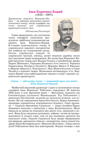 Іван Карпенко Карий
(1845—1907)

Драматична творчість Карпенка Ка
рого — це найвище досягнення нашого
класичного театру, театру корифеїв, що
стало
школою
для
українських
драматургів нового часу.
(Ростислав Пилипчук)

Серед драматургів, які постачали
театр корифеїв сценічною про
дукцією, найбільш талановитим ви
явився
Іван
Карпенко Карий.
В історію національного театру й
українського красного письменства
він увійшов як талановитий актор,
батько української комедії та
української трагедії, митець, велич творчого доробку якого
досі викликає щире подивування. Як актор Іван Карпенко Ка
рий віртуозно зіграв ролі Назара Стодолі з однойменної драми
Тараса Шевченка, Герасима Калитки («Сто тисяч»), Терентія
Гавриловича Пузиря («Хазяїн»), Мартина Борулі й Омелька
(«Мартин Боруля»), Потоцького і Яна Шмигельського («Сава
Чалий») з власних творів. Написавши вісімнадцять п’єс, Кар
пенко Карий став найяскравішою зіркою в сузір’ї кращих ук
раїнських драматургів.
«Сцена — мій кумир, театр — священний храм для мене!»
(Іван Карпенко Карий)
Майбутній видатний драматург і один із засновників театру
корифеїв Іван Карпович Тобілевич народився 29 вересня
1845 року в селі Арсенівці (нині — Веселівці), недалеко від
Єлисаветграда (сучасного Кіровограда). Рід Тобілевичів у
минулому був багатий, належав до польської шляхти, але зу
божів. На час народження Івана його батько, Карпо Адамович,
працював управителем поміщицького будинку. Свою дружи
ну — Євдокію Зиновіївну Садовську — перед шлюбом Карпо
Адамович викупив з кріпацтва у пана Золотницького. Мати
вважала за краще не згадувати про дівочі літа, проведені в не
волі. Вона була людиною душевною, доброю, чулою до неспра
ведливості й чужого горя, тож не раз захищала кріпаків від
панського гніву. Євдокія Садовська була щедро обдарованою
від природи, прекрасно співала і, неграмотна, знала напам’ять
драму Івана Котляревського «Наталка Полтавка». Серед шести
дітей Тобілевичів Іван був найстарший. Згодом четверо з них
71

 