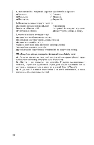 4. Членами сім’ї Мартина Борулі в однойменній драмі є:
а) Микола;
г) Степан;
б) Омелько;
ґ) Марися.
в) Палажка;
д) Гервасій.
5. Ознаками драматичного твору є:
а) яскраво виражений конфлікт; г) ремарки;
б) список дійових осіб;
ґ) ліричні й авторські відступи;
в) численні пейзажі;
д) відсутність автора у творі.
6. Основні ознаки комедії — це:
а) наявність комічного персонажа;
б) конфлікт з сатиричним забарвленням;
в) наявність засобів сміху;
г) дійові особи як носії високого і прекрасного;
ґ) наявність жвавих діалогів;
д) розвінчання негативних суспільних та побутових явищ.
ІІІ. Доведіть або спростуйте істинність однієї з тез:
а) «Сучасна драма, як і взагалі театр, стоїть на роздоріжжі, пере
живаючи переломну добу (Микола Вороний);
б) «Життя — не трагедія і не комедія. У ньому поєднуються і
комічне, і трагічне одночасно. Руки долі міцно тримають нас за
мотузки… і смикають то в один, то в інший бік» (О’Генрі);
в) «У діалозі з життям важливим є не його запитання, а наша
відповідь» (Марина Цвєтаєва).

82

 