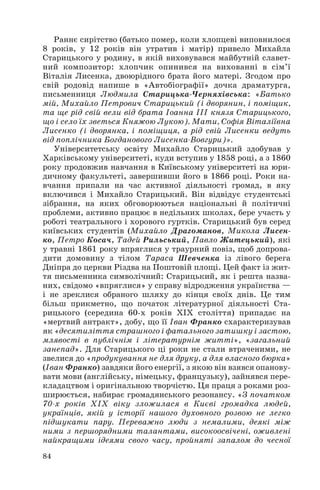 Раннє сирітство (батько помер, коли хлопцеві виповнилося
8 років, у 12 років він утратив і матір) привело Михайла
Старицького у родину, в якій виховувався майбутній славет
ний композитор: хлопчик опинився на вихованні в сім’ї
Віталія Лисенка, двоюрідного брата його матері. Згодом про
свій родовід напише в «Автобіографії» дочка драматурга,
письменниця Людмила Старицька Черняхівська: «Батько
мій, Михайло Петрович Старицький (і дворянин, і поміщик,
та ще рід свій вели від брата Іоанна ІІІ князя Старицького,
що і село їх зветься Княжою Лукою). Мати, Софія Віталіївна
Лисенко (і дворянка, і поміщиця, а рід свій Лисенки ведуть
від поплічника Богданового Лисенка Вовгури)».
Університетську освіту Михайло Старицький здобував у
Харківському університеті, куди вступив у 1858 році, а з 1860
року продовжив навчання в Київському університеті на юри
дичному факультеті, завершивши його в 1866 році. Роки на
вчання припали на час активної діяльності громад, в яку
включився і Михайло Старицький. Він відвідує студентські
зібрання, на яких обговорюються національні й політичні
проблеми, активно працює в недільних школах, бере участь у
роботі театрального і хорового гуртків. Старицький був серед
київських студентів (Михайло Драгоманов, Микола Лисен
ко, Петро Косач, Тадей Рильський, Павло Житецький), які
у травні 1861 року впряглися у траурний повіз, щоб допрова
дити домовину з тілом Тараса Шевченка із лівого берега
Дніпра до церкви Різдва на Поштовій площі. Цей факт із жит
тя письменника символічний: Старицький, як і решта назва
них, свідомо «впряглися» у справу відродження українства —
і не зреклися обраного шляху до кінця своїх днів. Це тим
більш прикметно, що початок літературної діяльності Ста
рицького (середина 60 х років ХІХ століття) припадає на
«мертвий антракт», добу, що її Іван Франко схарактеризував
як «десятиліття страшного і фатального затишку і застою,
млявості в публічнім і літературнім житті», «загальний
занепад». Для Старицького ці роки не стали втраченими, не
звелися до «продукування не для друку, а для власного бюрка»
(Іван Франко) завдяки його енергії, з якою він взявся опанову
вати мови (англійську, німецьку, французьку), зайнявся пере
кладацтвом і оригінальною творчістю. Ця праця з роками роз
ширюється, набирає громадянського резонансу. «З початком
70 х років ХІХ віку зложилася в Києві громадка людей,
українців, якій у історії нашого духовного розвою не легко
підшукати пару. Переважно люди з немалими, деякі між
ними з першорядними талантами, високоосвічені, оживлені
найкращими ідеями свого часу, пройняті запалом до чесної
84

 