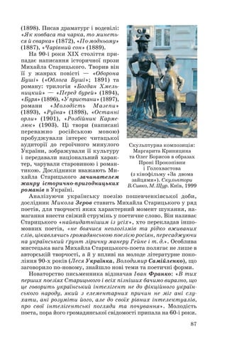(1898). Писав драматург і водевілі:
«Як ковбаса та чарка, то минеть
ся й сварка» (1872), «По модньому»
(1887), «Чарівний сон» (1889).
На 90 і роки ХІХ століття при
падає написання історичної прози
Михайла Старицького. Творив він
її у жанрах повісті — «Оборона
Буші» («Облога Буші»; 1891) та
роману: трилогія «Богдан Хмель
ницкий» — «Перед бурей» (1894),
«Буря» (1896), «У пристани» (1897),
романи «Молодість Мазепи»
(1893), «Руїна» (1898), «Останні
орли» (1901), «Розбійник Карме
люк» (1903). Ці твори (написані
переважно російською мовою)
пробуджували інтерес читацької
аудиторії до героїчного минулого
Скульптурна композиція:
Маргарита Криницина
України, зображували її культуру
та Олег Борисов в образах
і передавали національний харак
Проні Прокопівни
тер, чарували старовиною і роман
і Голохвастова
тикою. Дослідники вважають Ми
(з кінофільму «За двома
хайла Старицького зачинателем
зайцями»). Скульптори
жанру історично пригодницьких В. Сивко, М. Щур. Київ, 1999
романів в Україні.
Аналізуючи українську поезію пошевченківської доби,
дослідник Микола Зеров ставить Михайла Старицького у ряд
поетів, для творчості яких характерний момент шукання, на
магання внести свіжий струмінь у поетичне слово. Він називає
Старицького «найвидатнішим із усіх», хто перекладав іншо
мовних поетів, «не боячися неологізмів та рідко вживаних
слів, цікавлячись громадянською поезією росіян, пересаджуючи
на український ґрунт ліричну манеру Гейне і т. д.». Особлива
мистецька вага Михайла Старицького поета полягає не лише в
авторській творчості, а й у впливі на молоде літературне поко
ління 90 х років (Леся Українка, Володимир Самійленко), що
заговорило по новому, знайшло нові теми та поетичні форми.
Новаторство письменника відзначав Іван Франко: «В тих
перших поезіях Старицького і всіх пізніших бачимо виразно, що
це говорить український інтелігент не до фікційного україн
ського народу, який з елементарних причин не міг ані слу
хати, ані розуміти його, але до своїх рівних інтелектуалів,
про свої інтелігентські погляди та почування». Молодість
поета, пора його громадянської свідомості припала на 60 і роки.
87

 