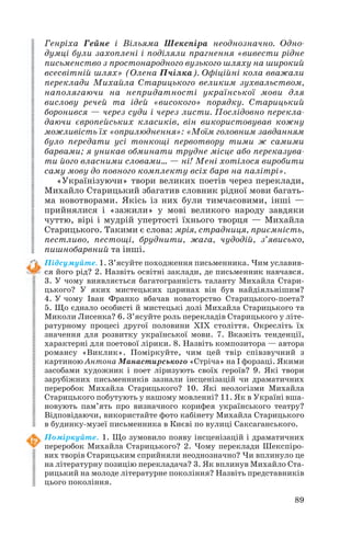 Генріха Гейне і Вільяма Шекспіра неоднозначно. Одно
думці були захоплені і поділяли прагнення «вивести рідне
письменство з простонародного вузького шляху на широкий
всесвітній шлях» (Олена Пчілка). Офіційні кола вважали
переклади Михайла Старицького великим зухвальством,
наполягаючи на непридатності української мови для
вислову речей та ідей «високого» порядку. Старицький
боронився — через суди і через листи. Послідовно перекла
даючи європейських класиків, він використовував кожну
можливість їх «оприлюднення»: «Моїм головним завданням
було передати усі тонкощі первотвору тими ж самими
барвами; я уникав обминати трудне місце або переказува
ти його власними словами… — ні! Мені хотілося виробити
саму мову до повного комплекту всіх барв на палітрі».
«Українізуючи» твори великих поетів через переклади,
Михайло Старицький збагатив словник рідної мови багать
ма новотворами. Якісь із них були тимчасовими, інші —
прийнялися і «зажили» у мові великого народу завдяки
чуттю, вірі і мудрій упертості їхнього творця — Михайла
Старицького. Такими є слова: мрія, страдниця, приємність,
пестливо, пестощі, бруднити, жага, чудодій, з’явисько,
пишнобарвний та інші.
Підсумуйте. 1. З’ясуйте походження письменника. Чим уславив
ся його рід? 2. Назвіть освітні заклади, де письменник навчався.
3. У чому виявляється багатогранність таланту Михайла Стари
цького? У яких мистецьких царинах він був найдіяльнішим?
4. У чому Іван Франко вбачав новаторство Старицького поета?
5. Що єднало особисті й мистецькі долі Михайла Старицького та
Миколи Лисенка? 6. З’ясуйте роль перекладів Старицького у літе
ратурному процесі другої половини ХІХ століття. Окресліть їх
значення для розвитку української мови. 7. Вкажіть тенденції,
характерні для поетової лірики. 8. Назвіть композитора — автора
романсу «Виклик». Поміркуйте, чим цей твір співзвучний з
картиною Антона Манастирського «Стріча» на I форзаці. Якими
засобами художник і поет ліризують своїх героїв? 9. Які твори
зарубіжних письменників зазнали інсценізацій чи драматичних
переробок Михайла Старицького? 10. Які неологізми Михайла
Старицького побутують у нашому мовленні? 11. Як в Україні вша
новують пам’ять про визначного корифея українського театру?
Відповідаючи, використайте фото кабінету Михайла Старицького
в будинку музеї письменника в Києві по вулиці Саксаганського.
Поміркуйте. 1. Що зумовило появу інсценізацій і драматичних
переробок Михайла Старицького? 2. Чому переклади Шекспіро
вих творів Старицьким сприйняли неоднозначно? Чи вплинуло це
на літературну позицію перекладача? 3. Як вплинув Михайло Ста
рицький на молоде літературне покоління? Назвіть представників
цього покоління.
89

 