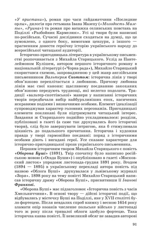 «У пристани»), роман про часи гайдамаччини «Последние
орлы», дилогія про гетьмана Івана Мазепу («Молодость Мазе
пы», «Руина») та роман про ватажка селянських повстань на
Поділлі «Разбойник Кармелюк». Усі ці твори були написані
по російськи. Сучасні дослідники сходяться на думці, що це
зумовлено, з одного боку, вимогами цензури, з іншого —
прагненням донести героїчну історію українського народу до
всеросійської читацької аудиторії.
Історично пригодницька література в українському письмен
стві розпочинається з Михайла Старицького. Услід за Панте
леймоном Кулішем, автором першого історичного роману в
національній літературі («Чорна рада»), Михайло Старицький
скористався схемою, запровадженою у цей жанр англійським
письменником Вальтером Скоттом: історична лінія у творі
обов’язково переплітається з любовною. Причому любовна
лінія має свої канони: щасливому поєднанню закоханих
обов’язково передують труднощі, які нелегко подолати. Тра
диції «вальтер скоттівської» манери у написанні історичних
творів передбачали вибір найбурхливіших епох, насичених
яскравими подіями і визначними особами. Елемент ідеалізації
супроводжував характер головних персонажів. Пригодницькі
елементи покликані були підтримувати читацький інтерес.
Завдання ж Старицького подвійно ускладнювалося: розділи,
публіковані в газеті (а саме так друкувались його історичні
твори), слід було завершувати інтригою, яка б стимулювала
цікавість до подальшого прочитання. Історична і художня
правда у творі гармонійно поєднані: поряд з історичними
особами діють і вигадані герої. Усе сказане характерне для
історично пригодницької прози українського письменника.
Першим історичним твором Михайла Старицького є повість
«Оборона Буші» (1891). Твір спочатку було написано росій
ською мовою («Осада Буши») і опубліковано в газеті «Москов
ский листок» упродовж листопада грудня 1891 року. Згодом
(1894 — 1895) в українському перекладі автора повість під
назвою «Облога Буші» друкувалася у львівському журналі
«Зоря». 1898 року на тему повісті Михайло Старицький напи
сав історичну драму «Оборона Буші», присвятивши її Іванові
Франкові.
«Оборона Буші» має підзаголовок «Історична повість з часів
Хмельниччини». В основі твору — дійсні історичні події, що
відбувались у містечку Буші на Поділлі, яке у XVII столітті бу
ло фортецею. Після невдалих спроб взимку і весною 1654 року
зламати опір козаків численне польське військо у листопаді
того ж року після тривалої облоги здобуло фортецю. Така
історична канва повісті. Її невеликий обсяг не завадив авторові
91

 