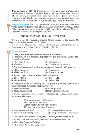 Маковського (с. 94). 13. Як ви гадаєте, хто переможець боротьби,
зображеної у повісті «Оборона Буші»? Обґрунтуйте свою думку.
14. Які епізоди повісті позначені сценічними ефектами? Як ви
гадаєте, чому? 15. До яких засобів виразності найчастіше вдається
письменник? Свої висновки підтвердіть прикладами з тексту.
Творче завдання. У світлі прочитаної повісті письмово прокомен
туйте поетичні рядки Івана Іова: «Замок злетів у повітря, а душі
/ Досі літають у тому повітрі… / Оборона Буші, оборона Буші —
/ Це для кожного з нас оборона / душі».
СПИСОК РЕКОМЕНДОВАНОЇ ЛІТЕРАТУРИ
З е р о в М. Літературна позиція Старицького // З е р о в М.
Українське письменство. — К., 2003.
Л е в ч и к Н. Далекі образи — близькі ідеї / Історична проза
М. Старицького // Слово і час. — 1990. — № 12.
Перевірте себе.
І. Виберіть один правильний варіант відповіді:
1. Вкажіть твір Михайла Старицького, що розкриває долю мис
тецької особистості:
а) «Оборона Буші»;
в) «Виклик»;
б) «Талан»;
г) «Розбійник Кармелюк».
2. У жанрі історичної повісті написано твір Михайла Старицького:
а) «Не судилось»;
в) «Гетьман»;
б) «Оборона Буші»;
г) «Останні орли».
3. Вкажіть роки життя Михайла Старицького:
а) 1814—1861;
в) 1838—1918;
б) 1840—1904;
г) 1842—1910.
4. Автором першого літературного портрета, у якому проаналізо
вано творчість Михайла Старицького, є:
а) Микола Зеров;
в) Іван Франко;
б) Микола Лисенко;
г) Пантелеймон Куліш.
5. За наведеним уривком визначте віршовий розмір, яким написа
но баладу «Гетьман»:
У ніч водохресну, тайничу,
Як глупа настане пора,
Хтось гонить конем ясногривим
По хвилях холодних Дніпра.
а) чотиристопний ямб;
б) тристопний амфібрахій;

в) тристопний анапест;
г) чотиристопний амфібрахій.

ІІ. Виберіть два чи більше правильних варіантів відповіді:
1. Вкажіть авторські твори, що стали народними піснями:
а) «Журба» Леоніда Глібова;
б) «Виклик» Михайла Старицького;
95

 