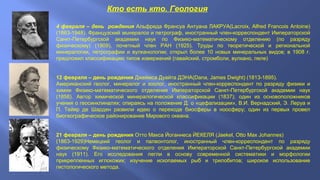 Кто есть кто. Геология
4 февраля – день рождения Альфреда Франсуа Антуана ЛАКРУА(Lacroix, Alfred Francois Antoine)
(1863-1948). Французский минералог и петрограф, иностранный член-корреспондент Императорской
Санкт-Петербургской академии наук по Физико-математическому отделению (по разряду
физическому) (1909), почетный член РАН (1925). Труды по теоретической и региональной
минералогии, петрографии и вулканологии; открыл более 10 новых минеральных видов; в 1908 г.
предложил классификацию типов извержений (гавайский, стромболи, вулкано, пеле)
12 февраля – день рождения Джеймса Дуайта ДЭНА(Dana, James Dwight) (1813-1895).
Американский геолог, минералог и зоолог, иностранный член-корреспондент по разряду физики и
химии Физико-математического отделения Императорской Санкт-Петербургской академии наук
(1858). Автор химической минералогической классификации (1837); один из основоположников
учения о геосинклиналях; опираясь на положение Д. о «цефализации», В.И. Вернадский, Э. Леруа и
П. Тейяр де Шарден развили идею о переходе биосферы в ноосферу; один из первых провел
биогеографическое районирование Мирового океана.
21 февраля – день рождения Отто Макса Йоганнеса ЙЕКЕЛЯ (Jaekel, Otto Max Johannes)
(1863-1929)Немецкий геолог и палеонтолог, иностранный член-корреспондент по разряду
физическому Физико-математического отделения Императорской Санкт-Петербургской академии
наук (1911). Его исследования легли в основу современной систематики и морфологии
прикрепленных иглокожих; изучение ископаемых рыб и трилобитов; широкое использование
гистологического метода.

 