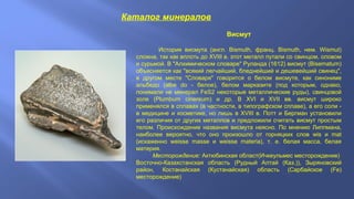 Каталог минералов
Висмут
История висмута (англ. Bismuth, франц. Bismuth, нем. Wismut)
сложна, так как вплоть до XVIII в. этот металл путали со свинцом, оловом
и сурьмой. В "Алхимическом словаре" Руланда (1612) висмут (Bisematum)
объясняется как "всякий легчайший, бледнейший и дешевейший свинец",
в другом месте "Словаря" говорится о белом висмуте, как синониме
альбедо (albe do - белое), белом марказите (под которым, однако,
понимали не минерал FeS2 некоторые металлические руды), свинцовой
золе (Plumbum cinereum) и др. В XVI и XVII вв. висмут широко
применялся в сплавах (в частности, в типографском сплаве), а его соли в медицине и косметике, но лишь в XVIII в. Потт и Бергман установили
его различия от других металлов и предложили считать висмут простым
телом. Происхождение названия висмута неясно. По мнению Липпмана,
наиболее вероятно, что оно произошло от горняцких слов wis и mat
(искаженно weisse masse и weisse materia), т. е. белая масса, белая
материя.
Месторождение: Актюбинская област(Ичкеульмес месторождение)
Восточно-Казахстанская область (Рудный Алтай (Каз.)), Зыряновский
район, Костанайская (Кустанайская) область (Сарбайское (Fe)
месторождение)

 