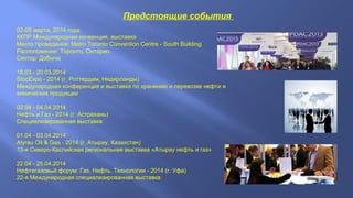 Предстоящие события
02-05 марта, 2014 года.
ККПР Международная конвенция, выставка
Место проведения: Metro Toronto Convention Centre - South Building
Расположение: Торонто, Онтарио
Сектор: Добыча
18.03 - 20.03.2014
StocExpo - 2014 (г. Роттердам, Нидерланды)
Международная конференция и выставка по хранению и перевозке нефти и
химических продукции
02.04 - 04.04.2014
Нефть и Газ - 2014 (г. Астрахань)
Специализированная выставка
01.04 - 03.04.2014
Atyrau Oil & Gas - 2014 (г. Атырау, Казахстан)
13-я Северо-Каспийская региональная выставка «Атырау нефть и газ»
22.04 - 25.04.2014
Нефтегазовый форум: Газ. Нефть. Технологии - 2014 (г. Уфа)
22-я Международная специализированная выставка

 