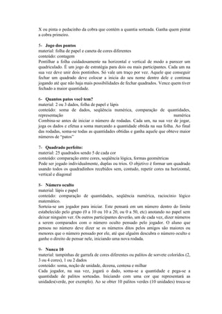 X ou pinta o pedacinho da cobra que contém a quantia sorteada. Ganha quem pintat
a cobra primeiro.
5- Jogo dos pontos
material: folha de papel e caneta de cores diferentes
conteúdo: contagem
Pontilhar a folha cuidadosamente na horizontal e vertical de modo a parecer um
quadriculado. É um jogo de estratégia para dois ou mais participantes. Cada um na
sua vez deve unir dois pontinhos. Só vale um traço por vez. Aquele que conseguir
fechar um quadrado deve colocar a inicia do seu nome dentro dele e continua
jogando até que não haja mais possibilidades de fechar quadrados. Vence quem tiver
fechado a maior quantidade.
6- Quantos patos você tem?
material: 2 ou 3 dados, folha de papel e lápis
conteúdo: soma de dados, seqüência numérica, comparação de quantidades,
representação
numérica
Combina-se antes de iniciar o número de rodadas. Cada um, na sua vez de jogar,
joga os dados e efetua a soma marcando a quantidade obtida na sua folha. Ao final
das rodadas, soma-se todas as quantidades obtidas e ganha aquele que obteve maior
números de “patos”
7- Quadrado perfeito:
material: 25 quadrados sendo 5 de cada cor
conteúdo: comparação entre cores, seqüência lógica, formas geométricas
Pode ser jogado individualmente, duplas ou trios. O objetivo é formar um quadrado
usando todos os quadradinhos recebidos sem, contudo, repetir cores na horizontal,
vertical e diagonal
8- Número oculto
material: lápis e papel
conteúdo: comparação de quantidades, seqüência numérica, raciocínio lógico
matemático.
Sorteia-se um jogador para iniciar. Este pensará em um número dentro do limite
estabelecido pelo grupo (0 a 10 ou 10 a 20, ou 0 a 50, etc) anotando no papel sem
deixar ninguém ver. Os outros participantes deverão, um de cada vez, dizer números
a serem comparados com o número oculto pensado pelo jogador. O aluno que
pensou no número deve dizer se os números ditos pelos amigos são maiores ou
menores que o número pensado por ele, até que alguém descubra o número oculto e
ganhe o direito de pensar nele, iniciando uma nova rodada.
9- Nunca 10
material: tampinhas de garrafa de cores diferentes ou palitos de sorvete coloridos (2,
3 ou 4 cores), 1 ou 2 dados
conteúdo: soma, noção de unidade, dezena, centena e milhar
Cada jogador, na sua vez, jogará o dado, soma-se a quantidade e pega-se a
quantidade de palitos sorteadas. Iniciando com uma cor que representará as
unidades(verde, por exemplo). Ao se obter 10 palitos verdes (10 unidades) troca-se

 