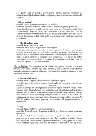 por 1 palitos (azul, por exemplo) que representa 1 dezena. A centena é vermelha e o
milhar amarelo. No final das rodadas combinadas efetua-se a soma para saber qual o
vencedor.
10- O que mudou?
material: cartões grandes com numerais em seqüência.
conteúdo: seqüência numérica, identificação do numeral, noção de quantidade
Os cartões são expostos no chão, ou sobre uma mesa, em seqüência numérica. Toda
a classe fica de costas para os cartões e a professora retira um dos cartões. Conta até
3 e todos se voltam tentando descobrir o que mudou. Depois passa a trocar 2 cartões
de lugar. Em seguida poderá tirar 2 cartões. As crianças se revesarão para substituir
a professora.
11- Classificando as cores
material: 1 dado, cartelas de cores.
conteúdo: noção de cor, de quantidade e de conjunto
As cartelas estão dispostas com a face colorida para baixo. A criança vira uma delas
e separa os objetos daquela cor (lig-lig, tampinhas, carrinhos, etc). Não se deve
esquecer que a verbalização deve acompanhar constantemente as atividades, e a
criança precisa aprender a justificar suas conclusões, pois só assim poderá
incorporar o novo conhecimento. O professor deve estimular as reflexões: “Que cor
vocês vão separar?”, “Que cores sobraram?”

Blocos lógicos: São compostos de 48 blocos, com quatro variáveis: cor, forma,
tamanho e espessura. Existem três cores: vermelho, azul e amarelo. Quatro formas:
quadrado, retângulo, círculo e triângulo. Dois tamanhos: grande e pequeno e duas
espessuras: grosso e fino.

1- Jogo da adivinhação
material: 1 caixa, objetos variados ou 1 caixa de blocos lógicos.
conteúdo: percepção tátil, contagem, identificação de numerais, cores, formas,
tamanho,
espessura
...
Dividir as crianças em vários grupos e colocar os objetos ou blocos lógicos numa
caixa no centro da sala, fechada com uma tampa onde há um buraco, pelo qual passa
apenas a mão da criança. De cada grupo uma criança vai à caixa, a sua vez, coloca a
mão, “adivinha” o que está sendo pedido (cor, forma, espessura...). Se acertar, leva
a peça para seu grupo, marcando ponto. Se errar, recoloca o objeto na caixa. Ao
final das rodadas combinadas, proceder a contagem de cada grupo comparando as
quantidades.

2- Pipa
material: 1 caixa de blocos lógicos, giz de lousa.
conteúdo: desenvolvimento da estética, noção de cor, forma, espessura, tamanho e
quantidade.
A professora trabalha a motivação das crianças, perguntando se elas sabem o que é
uma pipa, se já viram uma voando com seu rabo comprido e colorido. Com os
blocos podemos construir rabos de pipa muito bonitos. A criança pega um bloco na
caixa, fala tudo o que sabe sobre ela e em seguida coloca sobre o rabo desenhado

 