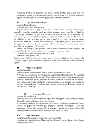 A classe é dividida em 2 grupos. Dois alunos sentam frente a frente, cada uma com
um jogo de blocos. A primeira equipe monta uma série de 5, 6 blocos e a segunda
equipe terá que copiá-la, usando as peças com os mesmos atributos.

14-

Jogo da seqüência lógica
material: blocos lógicos
conteúdo: especifico da seqüência
A professora dispõe as peças numa mesa e monta uma seqüência, por cor, por
exemplo: vermelho, amarelo, azul, vermelho, amarelo, azul, vermelho .... Pedir às
crianças que observem o que tem de especial nessa cobra. Se as crianças não
conseguirem perceber a seqüência, pode-se colocar um cartão com mancha de cor acima
de cada bloco. Isto fará com que se isole o critério cor, uma vez que os blocos
apresentam todos os critérios simultaneamente, o que pode gerar a dificuldade de
percepção da seqüência. Quem conseguir colocar suas peças primeiramente, será o
vencedor. As seqüências podem variar:
formas: um triângulo, um quadrado, um retângulo, um círculo, um triângulo... As
crianças deverão dar continuidade, sem se preocuparem com as cores.
tamanho: um grande e um pequeno, um grande...
espessura: fino, grosso, fino...
Podemos dar início e deixar as crianças descobrirem a seqüência. Se a maioria não
conseguir, aquela que visualizou a seqüência, coloca as cartelas de ordem acima das
figuras.

15-

Bingo com figuras
material: cartelas
conteúdo: todos os trabalhados com os blocos, discriminação visual
A professora confecciona cartelas com os desenhos de todas as figuras. As peças são
colocadas todas dentro de um saco. Uma criança retira uma peça e a descreve: um
quadrado, vermelho, grosso, pequeno. A criança que tiver o desenho em sua cartela,
tem o direito de colocar um feijão ou uma pedrinha sobre a figura para marcar os
lugares. Quem primeiro completar suas cartelas vence o jogo. Eis um exemplo de
uma das casas do bingo.

16Jogo quantificadores
material: blocos lógicos
conteúdo: utilização de vocabulário especifico, percepção visual, desenvolvimento
das noções de tamanho, cor, forma e espessura.
A professora apresenta um conjunto para as crianças, e pede que elas formem frases,
olhando as peças do conjunto: por exemplo: Nenhum é triângulo: Todos são
quadrados: Alguns são grandes: Um é amarelo: Apenas um é azul: Muitos são
retângulos; O quadrado vermelho é grosso; Nem todos são finos...
17-

Jogo da charada
material: cartelas de cores, formas, espessura e tamanho
conteúdo: os trabalhadas com blocos lógicos, desenvolvimento do raciocínio lógico,
discriminação visual

 