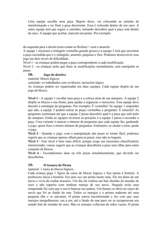 Uma equipe escolhe uma peça. Depois disso, vai colocando as cartelas de
transformação e no final a peça decorrente. Essa é colocada dentro de um saco. A
outra equipe terá que seguir o caminho, tentando descobrir qual a peça está dentro
do saco. A equipe que acertar, marcará um ponto. Por exemplo:

da esquerda para a direita (sem contar as flechas) = azul e amarelo
A equipe 1 mostrará o triângulo vermelho grande grosso e a equipe 2 terá que encontrar
a peça escondida que é o retângulo, amarelo, pequeno e fino. Podemos desenvolver esse
jogo em dois níveis de dificuldade:
Nível 1 - as crianças podem pegar a peça correspondente a cada modificação.
Nível 2 - as crianças terão que fazer as modificações mentalmente, sem manipular as
peças.
18Jogo do detetive
material: blocos lógicos
conteúdo: os trabalhados com os blocos, raciocínio lógico
As crianças podem ser organizadas em duas equipes. Cada equipe dispõe de um
jogo de blocos.
Nível 1 - A equipe 1 escolhe uma peça e a coloca atrás de um anteparo. A equipe 2
dispõe os blocos a sua frente, para ajudar a organizar o raciocínio. Esta equipe deve
discutir a estratégia de perguntas. Por exemplo: É vermelha? Se equipe 1 responder
que não, a equipe 2 poderá retirar as peças vermelhas e perguntar: É amarela? As
perguntas continuam até que a equipe 2 possa descobrir qual é a peça que está atrás
do anteparo. Então as equipes invertem as posições e a equipe 2 passa a esconder a
peça. Uma variante é marcar o número de perguntas que cada equipe faz, ganhando
o jogo, quem fizer o menor número de perguntas. Entretanto, se chutar e errar, perde
o jogo.
Nível 2 - Quando o jogo, com a manipulação das peças se tornar fácil, podemos
sugerir que as crianças apenas olhem para as peças, mas não as toquem.
Nível 3 - Este nível é bem mais difícil, porque exige um raciocínio classificatório
interiorizado, vamos sugerir que as crianças descubram a peça sem olhar para outro
conjunto de blocos.
Nível 4 - Esconderemos duas ou três peças simultaneamente, que deverão ser
descobertas.

19-

O tesouro do Pirata
material: 1 caixa de blocos lógicos.
Cada criança pega 1 figura da caixa de blocos lógicos e fica atenta à história. A
professora inicia a história: Era uma vez um pirata muito mau. Ele era dono de um
navio e vivia de roubar tesouros. Um dia ele roubou um baú cheinho de moedas de
ouro e não repartiu com nenhum marujo de seu navio. Naquela noite uma
tempestade fez com que o navio batesse nas pedras. Um buraco se abriu no casco do
navio que foi ao fundo do mar. Todos os marujos e o prirata nadaram até uma
pequena ilha e se salvaram. O pirata estava inconformado e fez com que seus
marujos mergulhassem, um a um, até o fundo do mar para ver se recuperavam seu
amado baú de moedas de ouro. Mas os marujos voltavam de mãos vazias. O pirata

 
