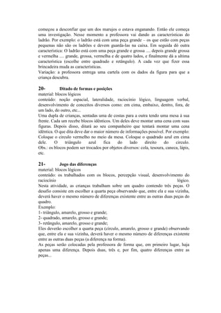 começou a desconfiar que um dos marujos o estava enganando. Então ele começa
uma investigação. Nesse momento a professora vai dando as características do
ladrão. Por exemplo: o ladrão está com uma peça grande – os que estão com peças
pequenas não são os ladrões e devem guarda-las na caixa. Em seguida dó outra
característica: O ladrão está com uma peça grande e grossa .... depois grande grossa
e vermelha .... grande, grossa, vermelha e de quatro lados, e finalmente dá a ultima
característica (escolhe entre quadrado e retângulo). A cada vez que fizer essa
brincadeira muda as características.
Variação: a professora entrega uma cartela com os dados da figura para que a
criança descubra.

20-

Ditado de formas e posições
material: blocos lógicos
conteúdo: noção espacial, lateralidade, raciocínio lógico, linguagem verbal,
desenvolvimento de conceitos diversos como: em cima, embaixo, dentro, fora, de
um lado, do outro, etc...
Uma dupla de crianças, sentadas uma de costas para a outra tendo uma mesa à sua
frente. Cada um recebe blocos idênticos. Um deles deve montar uma cena com suas
figuras. Depois disso, ditará ao seu companheiro que tentará montar uma cena
idêntica. O que dita deve dar o maior número de informações possível. Por exemplo:
Coloque o circulo vermelho no meio da mesa. Coloque o quadrado azul em cima
dele.
O
triângulo
azul
fica
do
lado
direito
do
circulo.
Obs.: os blocos podem ser trocados por objetos diversos: cola, tesoura, caneca, lápis,
etc.

21-

Jogo das diferenças
material: blocos lógicos
conteúdo: os trabalhados com os blocos, percepção visual, desenvolvimento do
raciocínio
lógico.
Nesta atividade, as crianças trabalham sobre um quadro contendo três peças. O
desafio consiste em escolher a quarta peça observando que, entre ela e sua vizinha,
deverá haver o mesmo número de diferenças existente entre as outras duas peças do
quadro.
Exemplo:
1- triângulo, amarelo, grosso e grande;
2- quadrado, amarelo, grosso e grande;
3- retângulo, amarelo, grosso e grande;
Eles deverão escolher a quarta peça (círculo, amarelo, grosso e grande) observando
que, entre ela e sua vizinha, deverá haver o mesmo número de diferenças existente
entre as outras duas peças (a diferença na forma).
As peças serão colocadas pela professora de forma que, em primeiro lugar, haja
apenas uma diferença. Depois duas, três e, por fim, quatro diferenças entre as
peças...

 