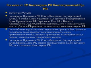 Согласно ст. 125 Конституции РФ Конституционный Суд
РФ:







состоит из 19 судей;
по запросам Президента РФ, Совета Федерации, Государственной
Думы, 1/5 членов Совета Федерации или депутатов Государственной
Думы, Правительства РФ, Верховного Суда РФ и Высшего
Арбитражного Суда РФ, органов законодательной и исполнительной
власти субъектов РФ разрешает дела о соответствии Конституции РФ
по жалобам на нарушение конституционных прав и свобод граждан и
по запросам судов проверяет конституционность закона,
примененного или подлежащего применению в конкретном деле, в
порядке, установленном федеральным законом;
по запросам Президента РФ, Совета Федерации, Государственной
Думы, Правительства РФ, органов законодательной власти субъектов
РФ, дает толкование Конституции РФ.

 