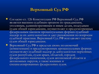 Верховный Суд РФ




Согласно ст. 126 Конституции РФ Верховный Суд РФ
является высшим судебным органом по гражданским,
уголовным, административным и иным делам, подсудным
судам общей юрисдикции, осуществляет в предусмотренных
федеральным законом процессуальных формах судебный
надзор за их деятельностью и дает разъяснения по вопросам
судебной практики. Верховный Суд РФ возглавляет систему
судов общей юрисдикции.
Верховный Суд РФ в пределах своих полномочий
(компетенции) в предусмотренных процессуальных формах
осуществляет судебный надзор за деятельностью верховных
судов республик, судов краев, областей, городов
федерального назначения, судов автономной области и
автономных округов, а также военных и
специализированных федеральных судов.

 
