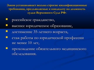 Закон устанавливает весьма строгие квалификационные
требования, предъявляемые к кандидату на должность
судьи Верховного Суда РФ:







российское гражданство,
высшее юридическое образование,
достижение 35-летнего возраста,
стаж работы по юридической профессии
не менее 10 лет,
прохождение обязательного медицинского
обследования.

 
