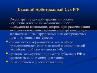 Высший Арбитражный Суд РФ






Рассмотрение дел арбитражными судами
осуществляется по подведомственности и
подсудности возникших споров, при рассмотрении
которых основными задачами арбитражных судов
являются защита нарушенных или оспариваемых
прав и законных интересов:
физических и юридических лиц в сфере
предпринимательской или иной экономической
(хозяйственной) деятельности РФ;
органов государственной власти субъектов РФ и
органов местного самоуправления;
иных органов и должностных лиц.

 