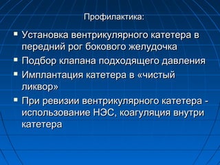 Профилактика:







Установка вентрикулярного катетера в
передний рог бокового желудочка
Подбор клапана подходящего давления
Имплантация катетера в «чистый
ликвор»
При ревизии вентрикулярного катетера использование НЭС, коагуляция внутри
катетера

 