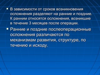 



В зависимости от сроков возникновения
осложнения разделяют на ранние и поздние.
К ранним относятся осложнения, возникшие
в течение 3 месяцев после операции.

Ранние и поздние послеоперационные
осложнения различаются по
механизмам развития, структуре, по
течению и исходу.

 