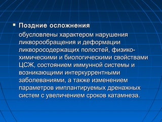 

Поздние осложнения
обусловлены характером нарушения
ликворообращения и деформации
ликворосодержащих полостей, физикохимическими и биологическими свойствами
ЦСЖ, состоянием иммунной системы и
возникающими интеркуррентными
заболеваниями, а также изменением
параметров имплантируемых дренажных
систем с увеличением сроков катамнеза.

 