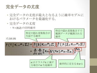 完全データの尤度	
 
•  完全データの尤度が最大となるように確率モデルに
おけるパラメータを最適化する。	
  
•  完全データの尤度	
  
•  Y	
  =	
  (X,Z)	
  の同時確率	
  

式	
  (10.19)	
  

特定の隠れ変数集合が	
  
生起する確率	
 

xi	
  がクラスタk	
  に属す
る場合のxi	
  生起確率	
 

特定の隠れ変数集合下で
観測データが観測される
確率	
 

確率的に定まる	
  0	
  or	
  1	
 

 