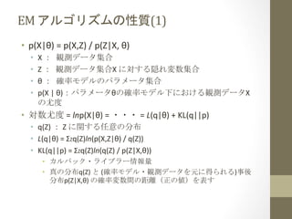 EM	
  アルゴリズムの性質(1)	
 
•  p(X|θ)	
  =	
  p(X,Z)	
  /	
  p(Z|X,	
  θ)	
  	
  
• 
• 
• 
• 

X	
  ：	
 観測データ集合	
  
Z	
  ：	
 観測データ集合X	
  に対する隠れ変数集合	
  
θ	
  ：	
 確率モデルのパラメータ集合	
  
p(X	
  |	
  θ)：パラメータθの確率モデル下における観測データX
の尤度	
  

•  対数尤度	
  =	
  lnp(X|θ)	
  =	
  ・・・	
  =	
  L(q|θ)	
  +	
  KL(q||p)	
  
•  q(Z)	
  ：	
  Z	
  に関する任意の分布	
  
•  L(q|θ)	
  =	
  ΣZq(Z)ln(p(X,Z|θ)	
  /	
  q(Z))	
  
•  KL(q||p)	
  =	
  ΣZq(Z)ln(q(Z)	
  /	
  p(Z|X,θ))	
  
•  カルバック・ライブラー情報量	
  
•  真の分布q(Z)	
  と	
  (確率モデル・観測データを元に得られる)事後
分布p(Z|X,θ)	
  の確率変数間の距離（正の値）を表す	
  

 