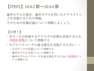 【STEP2】10.4.2	
  節〜10.4.4	
  節	
 
確率モデルの推定、確率モデルを用いたクラスタリン
グを実施するための準備。	
  
そのための各種定義について理解しましょう。	
  
	
  
【目標！】	
  
•  各データが所属するクラスタの状態を表現するため
の隠れ変数について理解する	
 
•  モデルパラメータの最尤推定を実施するために・・	
 
•  完全データの定義について理解する	
  
•  確率モデルの尤度について理解する	
  
•  確率モデルのパラメータを最尤推定するための	
 Q	
  関数につ
いて理解する	
  

 