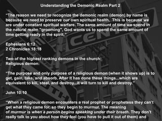 Understanding the Demonic Realm Part 2
“The reason we need to recognize the demonic realm (demon) by name is
because we need to preserve our own spiritual health. This is because we
are under constant spiritual warfare. The same amount of time we spend in
the natural realm "grooming", God wants us to spend the same amount of
time getting ready in the spirit.”
Ephesians 6:12
2 Chronicles 18:18
Two of the highest ranking demons in the church:
Religious demon:
“The purpose and only purpose of a religious demon (when it shows up) is to
get, gain, take, and absorb. After it has done these things...which are
equivalent to kill, steal, and destroy...it will turn to kill and destroy.”
John 10:10
“When a religious demon encounters a real prophet or prophetess they can’t
get what they came for, so they begin to murmur. The meaning
of murmur is when a person begins speaking under their breath. They don’t
really talk to you about how they feel (you have to pull it out of them) and

 