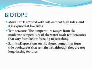 BIOTOPE
 Moisture: Is covered with salt water at high tides ,and

it is exposed at low tides.
 Temperature: The temperature ranges from the
moderate temperature of the water to air temperatures
that vary from below freezing to scorching.
 Salinity:Depressions on the shores sometimes form
tide pools,areas that remain wet although they are not
long-lasting features.

 