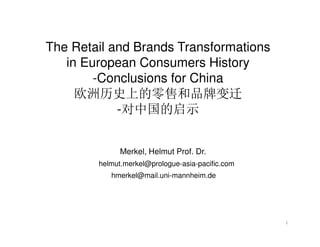 The Retail and Brands Transformations
in European Consumers History
-Conclusions for China
欧洲历史上的零售和品牌变迁
-对中国的启示
Merkel, Helmut Prof. Dr.
helmut.merkel@prologue-asia-pacific.com
hmerkel@mail.uni-mannheim.de

1

 