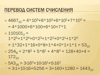 ПЕРЕВОД СИСТЕМ СЧИСЛЕНИЯ
 466710 = 4*103+6*102+6*101+7*100 =
= 4*1000+6*100+6*10+7*1
 1101012 =
1*25+1*24+0*23+1*22+0*21+1*20
= 1*32+1*16+0*8+1*4+0*1+1*1 = 5310
 2548 = 2*82 + 5*81 + 4*80 = 128+40+4 =
17210
 5A316 = 3·160+10·161+5·162
= 3·1+10·16+5·256 = 3+160+1280 = 144310
 