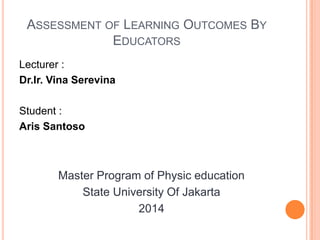 ASSESSMENT OF LEARNING OUTCOMES BY
EDUCATORS
Lecturer :
Dr.Ir. Vina Serevina
Student :
Aris Santoso
Master Program of Physic education
State University Of Jakarta
2014
 