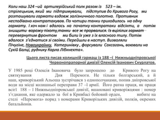 Коли наш 324 –ий артилерійський полк разом із 523 – ім.
стрілецьким, який ми підтримували, підступив до Кривого Рогу, ми
розташували гармати вздовж залізничного полотна. Противник
несподівано контратакував. По чотири танки приходилось на одну
гармату. І хоч нам і вдалось на початку контратаки відсікти, а потім
знищити ворожу піхоту,танки все ж прорвалися. Із вцілілих гармат
перевернутим фронтом ми били їх уже з їх власного тилу. Потім
вдалося з’єднатися зі своїми. Перейшли в наступ. Визволяли
Пічугіне, Новоукраїнку, Катеринівку , форсували Саксагань, воювали на
Сухій Балці, руднику Карла Лібкнехта».
Цього листа писав колишній гармаш із 188 –ї Нижньодніпровської
Червонопрапорної дивізії Олексій Іванович Скурлатов.
У 1985 році Олексія Івановича було запрошено до Кривого Рогу на
святкування Дня Перемоги. Не тільки болгарський, а й
наш, криворізький Альоша зустрічався з однополчанами, попив дніпровської
води на місці колишньої переправи 37 –ї армії. Його ратна праця, як праця
всієї 188 – ї Нижньодніпровської дивізії, вшановані криворіжцями : номер
з’єднання, яке одержало за бої в Кривбасі бойовий орден, вибите на
стелі «Перемога» поряд з номерами Криворізьких дивізій, полків, окремих
батальйонів.
 