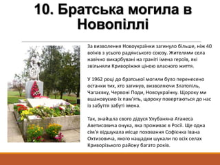 10. Братська могила в
Новопіллі
За визволення Новоукраїнки загинуло більше, ніж 40
воїнів з усього радянського союзу. Жителями села
навічно викарбувані на граніті імена героїв, які
звільняли Криворіжжя ціною власного життя.
У 1962 році до братської могили було перенесено
останки тих, хто загинув, визволяючи Златопіль,
Чапаєвку, Червоні Поди, Новоукраїнку. Щороку ми
вшановуємо їх пам’ять, щороку повертаються до нас
із забуття забуті імена.
Так, знайшла свого дідуся Улубаняна Атанеса
Аветисовича онука, яка проживає в Росії. Ще одна
сім’я відшукала місце поховання Софієнка Івана
Охтизовича, якого нащадки шукали по всіх селах
Криворізького району багато років.
 