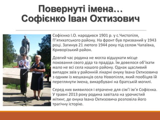 Повернуті імена…
Софієнко Іван Охтизович
Софієнко І.О. народився 1901 р. у с.Чистопіля,
П’ятихатського району. На фронт був призваний у 1943
році. Загинув 21 лютого 1944 року під селом Чапаївка,
Криворізький район.
Довгий час родина не могла відшукати місце
поховання свого діда та прадіда. Їм довелося об’їхати
мало не всі села нашого району. Однак щасливий
випадок звів у районній лікарні онуку Івана Охтизовича
з одним із мешканців села Новопілля, який пообіцяв їй
переглянути імена, викарбувані на братській могилі.
Серед них виявилося і втрачене для сім’ї ім’я Софієнка.
У травні 2013 року родина завітала на урочистий
мітинг, де онука Івана Охтизовича розповіла його
трагічну історію.
 