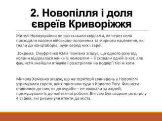 2. Новопілля і доля
євреїв Криворіжжя
Жителі Новоукраїнки не раз ставали свідками, як через село
проходили колони військово-полонених та мирного населення, які
гнали до концтаборів. Були серед них і євреї.
Зокрема, Онуфрієнко Юлія Іванівна згадує, що одного разу від
колони відірвалася жінка із немовлям – її сховали одній із хат, але
фашисти знайшли втікачів і розстріляли на подвір’ї тієї ж хати.
Микола Хоменко згадує, що на території свинарень у Новопіллі
утримували євреїв, яких пригнали туди з Кривого Рогу. Фашисти
ставилися до них, як до худоби – не вважали за людей,
примушували їх до найтяжчої роботи. Він сам був свідком розстрілу
4 євреїв, які ризикнули втекти до міста.
 
