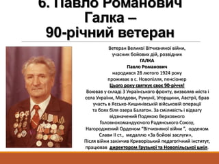 6. Павло Романович
Галка –
90-річний ветеран
Ветеран Великої Вітчизняної війни,
учасник бойових дій, розвідник
ГАЛКА
Павло Романович
народився 28 лютого 1924 року
проживає в с. Новопілля, пенсіонер
Цього року святкує своє 90-річчя!
Воював у складі 3 Українського фронту, визволяв міста і
села України, Молдови, Румунії, Угорщини, Австрії, брав
участь в Яссько-Кишинівській військовій операції
та боях біля озера Балатон. За сміливість і відвагу
відзначений Подякою Верховного
Головнокомандуючого Радянського Союзу,
Нагороджений Орденом “Вітчизняної війни ”, орденом
Слави ІІ ст., медаллю «За бойові заслуги»,
Після війни закінчив Криворізький педагогічний інститут,
працював директором Грузької та Новопільської шкіл.
 