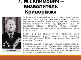 7. М.І.Климович –
визволитель
Криворіжжя
Хутір Червоні Поди, який входить до складу Новопільської
сільської ради, під час визволення Кривого Рогу мав
стратегічне значення, адже він був одним із основних
пунктів звільнення міста від фашистів. Саме тут
кадровому офіцеру, білорусу, Миколі Івановичу
Климовичу довелося пережити чи не найхвилюючі години
в своєму житті.
У 1943 році він прийняв учбовий батальйон 195-ої
Новомосковської дивізії. Солдати були виснажені
попередніми боями. Зброї не вистачало, було лише 45
придатних багнетів.
У своїх спогадах він пише, що командир дивізії полковник
Сучков дуже хотів зберегти нумерацію полків, їх прапори
та почесні найменування. За планами штабу батальйон
Климовича мав наступати у другому ешелоні, який йшов
після 564, 573, 604-го стрілецького полку.
 