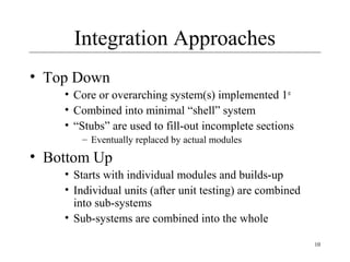 10
Integration Approaches
• Top Down
• Core or overarching system(s) implemented 1st
• Combined into minimal “shell” system
• “Stubs” are used to fill-out incomplete sections
– Eventually replaced by actual modules
• Bottom Up
• Starts with individual modules and builds-up
• Individual units (after unit testing) are combined
into sub-systems
• Sub-systems are combined into the whole
 