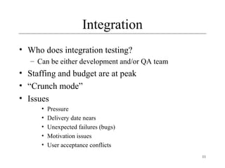 11
Integration
• Who does integration testing?
– Can be either development and/or QA team
• Staffing and budget are at peak
• “Crunch mode”
• Issues
• Pressure
• Delivery date nears
• Unexpected failures (bugs)
• Motivation issues
• User acceptance conflicts
 