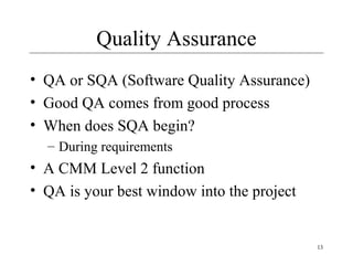 13
Quality Assurance
• QA or SQA (Software Quality Assurance)
• Good QA comes from good process
• When does SQA begin?
– During requirements
• A CMM Level 2 function
• QA is your best window into the project
 