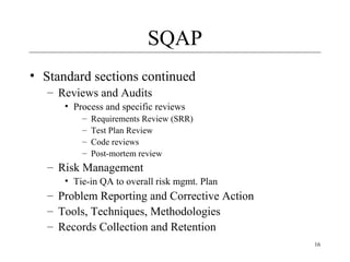 16
SQAP
• Standard sections continued
– Reviews and Audits
• Process and specific reviews
– Requirements Review (SRR)
– Test Plan Review
– Code reviews
– Post-mortem review
– Risk Management
• Tie-in QA to overall risk mgmt. Plan
– Problem Reporting and Corrective Action
– Tools, Techniques, Methodologies
– Records Collection and Retention
 