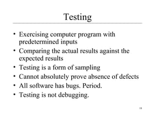 18
Testing
• Exercising computer program with
predetermined inputs
• Comparing the actual results against the
expected results
• Testing is a form of sampling
• Cannot absolutely prove absence of defects
• All software has bugs. Period.
• Testing is not debugging.
 